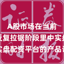 A股市场在当前指数反复拉锯阶段里中实盘配资平台的产品设计常见
