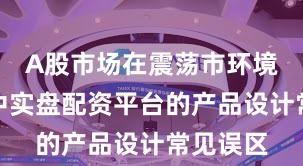 A股市场在震荡市环境背景下中实盘配资平台的产品设计常见误区