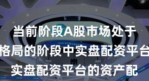 当前阶段A股市场处于存量博弈格局的阶段中实盘配资平台的资产配