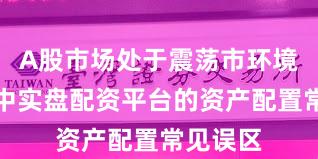 A股市场处于震荡市环境的阶段中实盘配资平台的资产配置常见误区