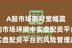 A股市场面对宽幅震荡周期的市场环境中实盘配资平台的风险管理趋
