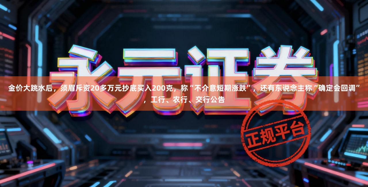 金价大跳水后，须眉斥资20多万元抄底买入200克，称“不介意短期涨跌”，还有东说念主称“确定会回调”，工行、农行、交行公告